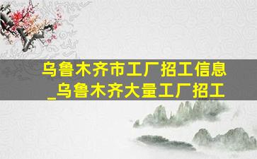 乌鲁木齐市工厂招工信息_乌鲁木齐大量工厂招工