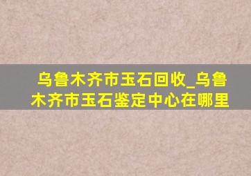 乌鲁木齐市玉石回收_乌鲁木齐市玉石鉴定中心在哪里