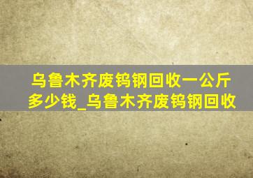 乌鲁木齐废钨钢回收一公斤多少钱_乌鲁木齐废钨钢回收