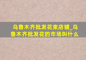 乌鲁木齐批发花束店铺_乌鲁木齐批发花的市场叫什么