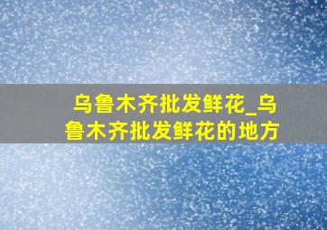 乌鲁木齐批发鲜花_乌鲁木齐批发鲜花的地方