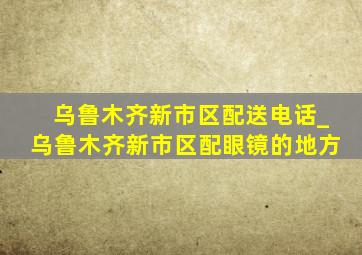 乌鲁木齐新市区配送电话_乌鲁木齐新市区配眼镜的地方