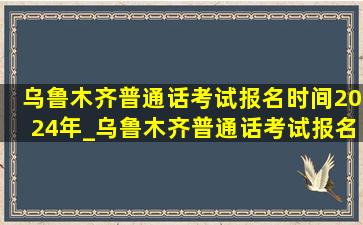 乌鲁木齐普通话考试报名时间2024年_乌鲁木齐普通话考试报名时间2024