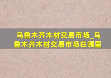 乌鲁木齐木材交易市场_乌鲁木齐木材交易市场在哪里