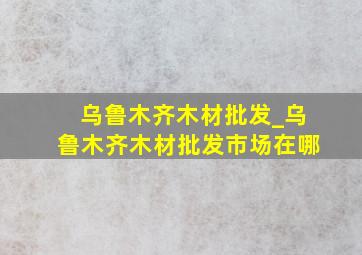 乌鲁木齐木材批发_乌鲁木齐木材批发市场在哪