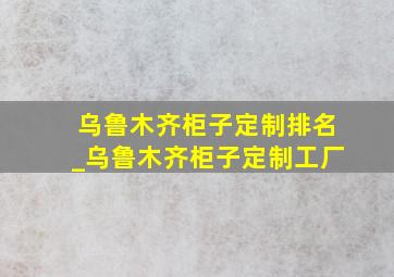 乌鲁木齐柜子定制排名_乌鲁木齐柜子定制工厂