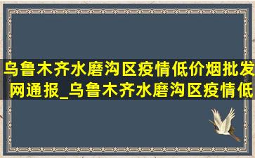 乌鲁木齐水磨沟区疫情(低价烟批发网)通报_乌鲁木齐水磨沟区疫情(低价烟批发网)通知