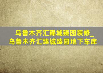 乌鲁木齐汇臻城臻园装修_乌鲁木齐汇臻城臻园地下车库