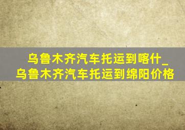 乌鲁木齐汽车托运到喀什_乌鲁木齐汽车托运到绵阳价格