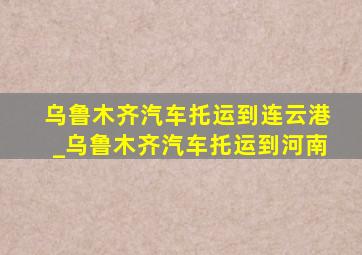 乌鲁木齐汽车托运到连云港_乌鲁木齐汽车托运到河南