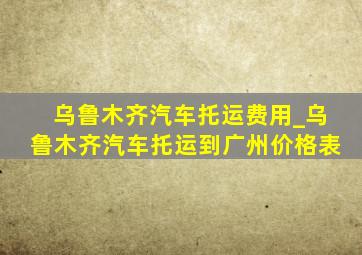 乌鲁木齐汽车托运费用_乌鲁木齐汽车托运到广州价格表