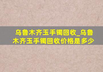 乌鲁木齐玉手镯回收_乌鲁木齐玉手镯回收价格是多少