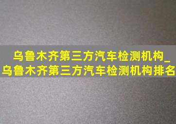 乌鲁木齐第三方汽车检测机构_乌鲁木齐第三方汽车检测机构排名