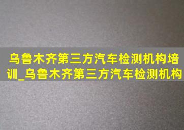 乌鲁木齐第三方汽车检测机构培训_乌鲁木齐第三方汽车检测机构