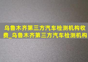 乌鲁木齐第三方汽车检测机构收费_乌鲁木齐第三方汽车检测机构