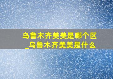 乌鲁木齐美美是哪个区_乌鲁木齐美美是什么