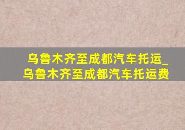 乌鲁木齐至成都汽车托运_乌鲁木齐至成都汽车托运费