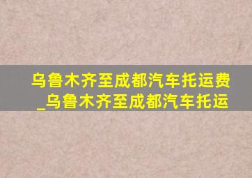 乌鲁木齐至成都汽车托运费_乌鲁木齐至成都汽车托运