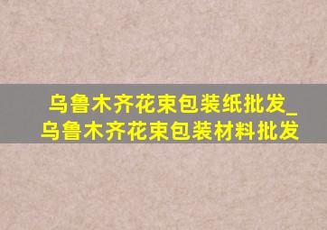 乌鲁木齐花束包装纸批发_乌鲁木齐花束包装材料批发