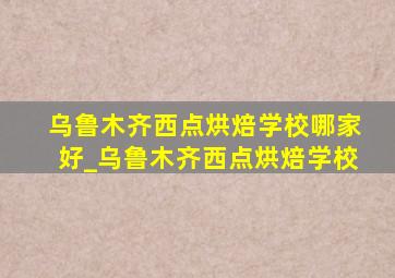 乌鲁木齐西点烘焙学校哪家好_乌鲁木齐西点烘焙学校