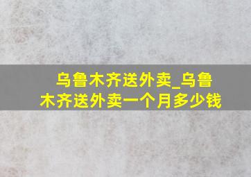 乌鲁木齐送外卖_乌鲁木齐送外卖一个月多少钱