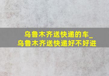 乌鲁木齐送快递的车_乌鲁木齐送快递好不好进