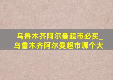 乌鲁木齐阿尔曼超市必买_乌鲁木齐阿尔曼超市哪个大