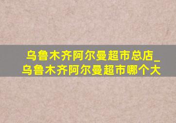 乌鲁木齐阿尔曼超市总店_乌鲁木齐阿尔曼超市哪个大