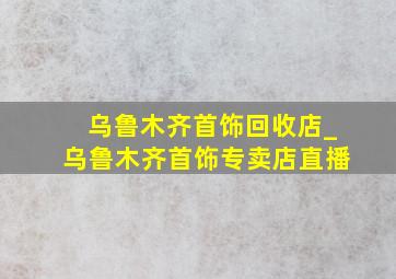 乌鲁木齐首饰回收店_乌鲁木齐首饰专卖店直播