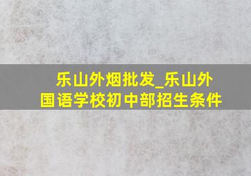 乐山外烟批发_乐山外国语学校初中部招生条件