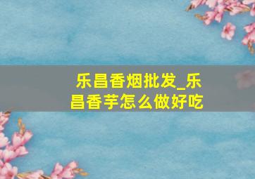 乐昌香烟批发_乐昌香芋怎么做好吃