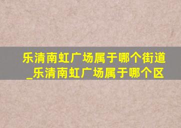 乐清南虹广场属于哪个街道_乐清南虹广场属于哪个区