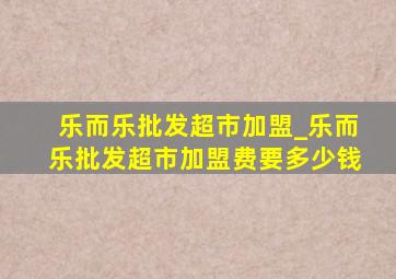 乐而乐批发超市加盟_乐而乐批发超市加盟费要多少钱