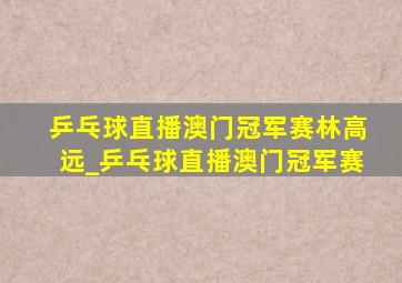 乒乓球直播澳门冠军赛林高远_乒乓球直播澳门冠军赛