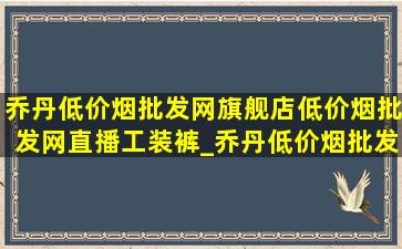 乔丹(低价烟批发网)旗舰店(低价烟批发网)直播工装裤_乔丹(低价烟批发网)旗舰店(低价烟批发网)直播价格