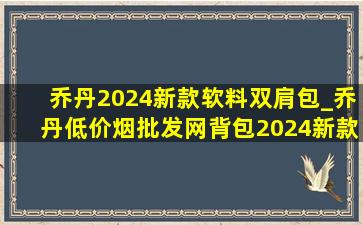 乔丹2024新款软料双肩包_乔丹(低价烟批发网)背包2024新款