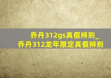 乔丹312gs真假辨别_乔丹312龙年限定真假辨别