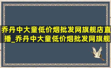 乔丹中大童(低价烟批发网)旗舰店直播_乔丹中大童(低价烟批发网)旗舰店直播间