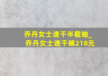 乔丹女士速干半截袖_乔丹女士速干裤218元