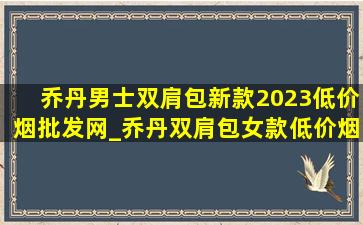 乔丹男士双肩包新款2023(低价烟批发网)_乔丹双肩包女款(低价烟批发网)2023新款(低价烟批发网)