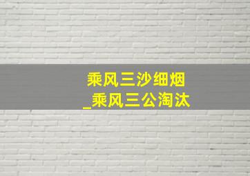 乘风三沙细烟_乘风三公淘汰