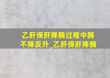 乙肝保肝降酶过程中酶不降反升_乙肝保肝降酶