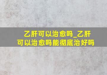 乙肝可以治愈吗_乙肝可以治愈吗能彻底治好吗