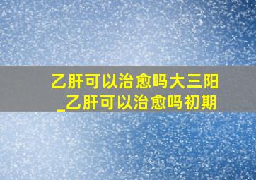 乙肝可以治愈吗大三阳_乙肝可以治愈吗初期