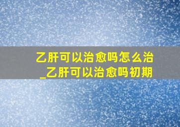 乙肝可以治愈吗怎么治_乙肝可以治愈吗初期