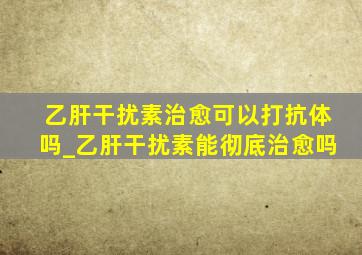 乙肝干扰素治愈可以打抗体吗_乙肝干扰素能彻底治愈吗