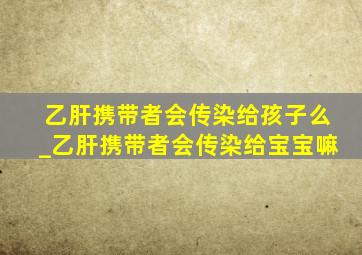 乙肝携带者会传染给孩子么_乙肝携带者会传染给宝宝嘛