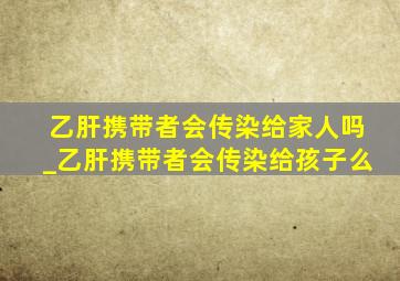 乙肝携带者会传染给家人吗_乙肝携带者会传染给孩子么