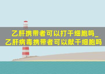 乙肝携带者可以打干细胞吗_乙肝病毒携带者可以献干细胞吗