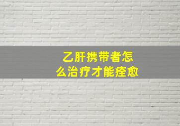 乙肝携带者怎么治疗才能痊愈